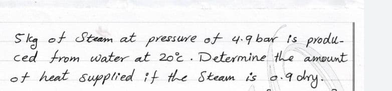 Skg of Steam at pressure of 4.9 bar is produ-
ced from water at 20c. Determine the amount
of heat supplied if the Steam is o.9 dy.
