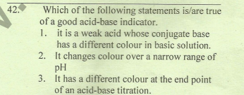 42.
Which of the following statements is/are true
of a good acid-base indicator.
1. it is a weak acid whose conjugate base
has a different colour in basic solution.
2. It changes colour over a narrow range of
pH
3. It has a different colour at the end point
of an acid-base titration.
