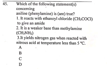 Which of the following statement(s)
concerning
aniline (phenylamine) is (are) true?
1. It reacts with ethanoyl chloride (CH3COCI)
to give an amide
2. It is a weaker base than methylamine
(CH;NH2)
3.It yields nitrogen gas when reacted with
nitrous acid at temperature less than 5 °C.
A
45.
B
C
D
