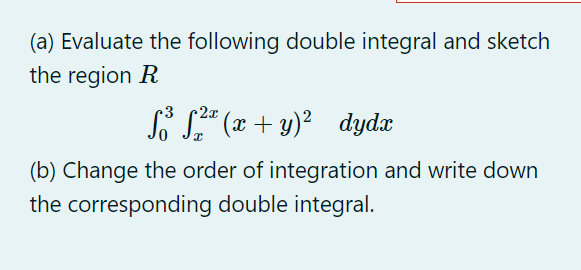 (a) Evaluate the following double integral and sketch
the region R
-2x
f³f²ª (x + y)²_ dydx
(b) Change the order of integration and write down
the corresponding double integral.