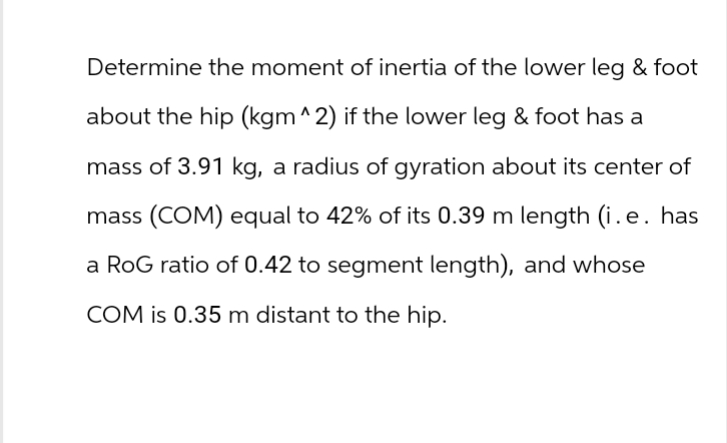 Determine the moment of inertia of the lower leg & foot
about the hip (kgm ^2) if the lower leg & foot has a
mass of 3.91 kg, a radius of gyration about its center of
mass (COM) equal to 42% of its 0.39 m length (i.e. has
a RoG ratio of 0.42 to segment length), and whose
COM is 0.35 m distant to the hip.
