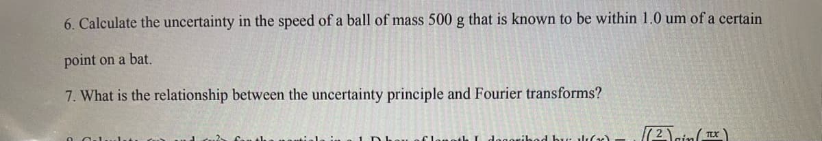 6. Calculate the uncertainty in the speed of a ball of mass 500 g that is known to be within 1.0 um of a certain
point on a bat.
7. What is the relationship between the uncertainty principle and Fourier transforms?
oribed by al()
(2)in (TX)