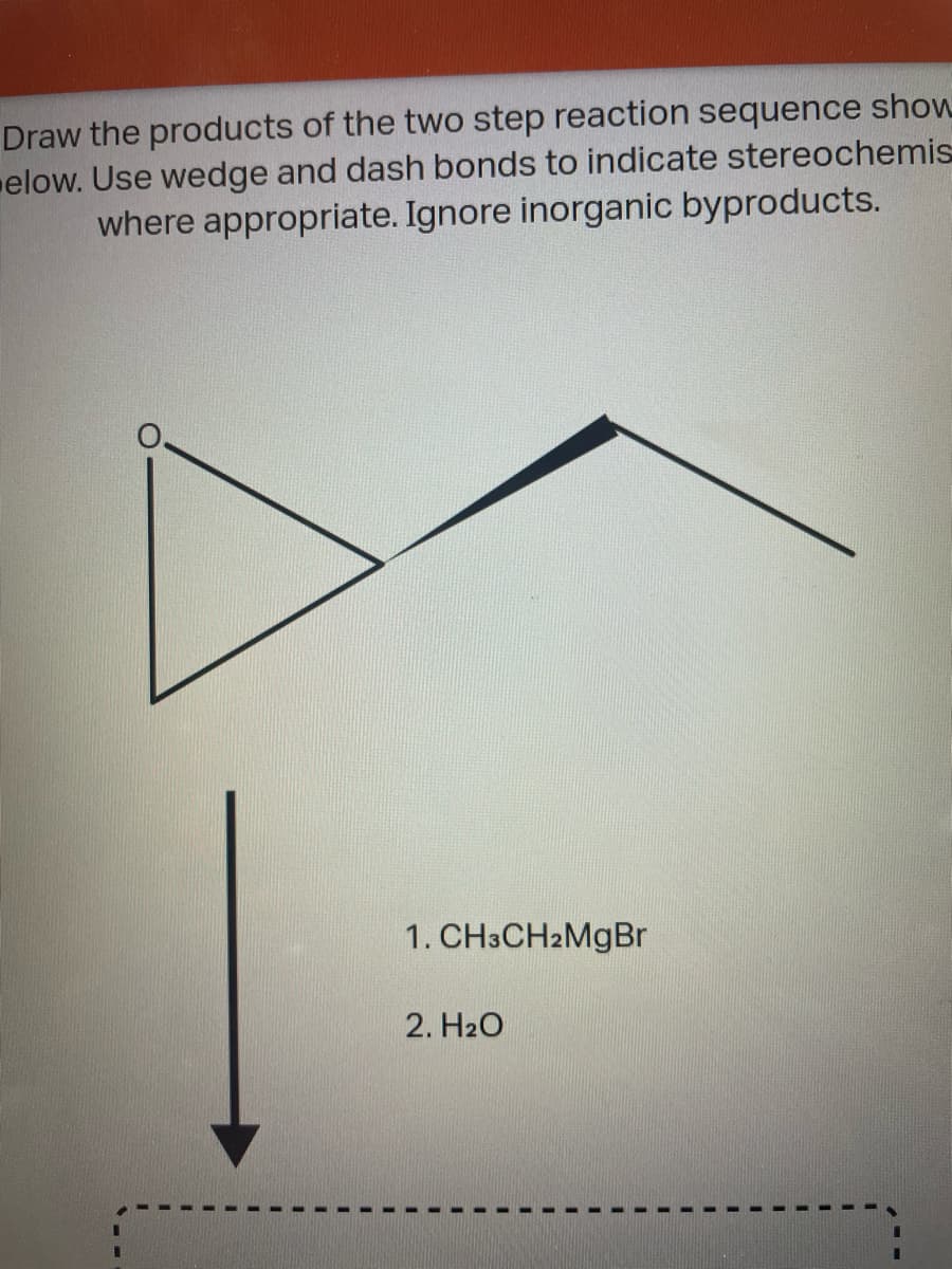 Draw the products of the two step reaction sequence show
elow. Use wedge and dash bonds to indicate stereochemis
where appropriate. Ignore inorganic byproducts.
1. CH3CH2MGBR
2. H2O
