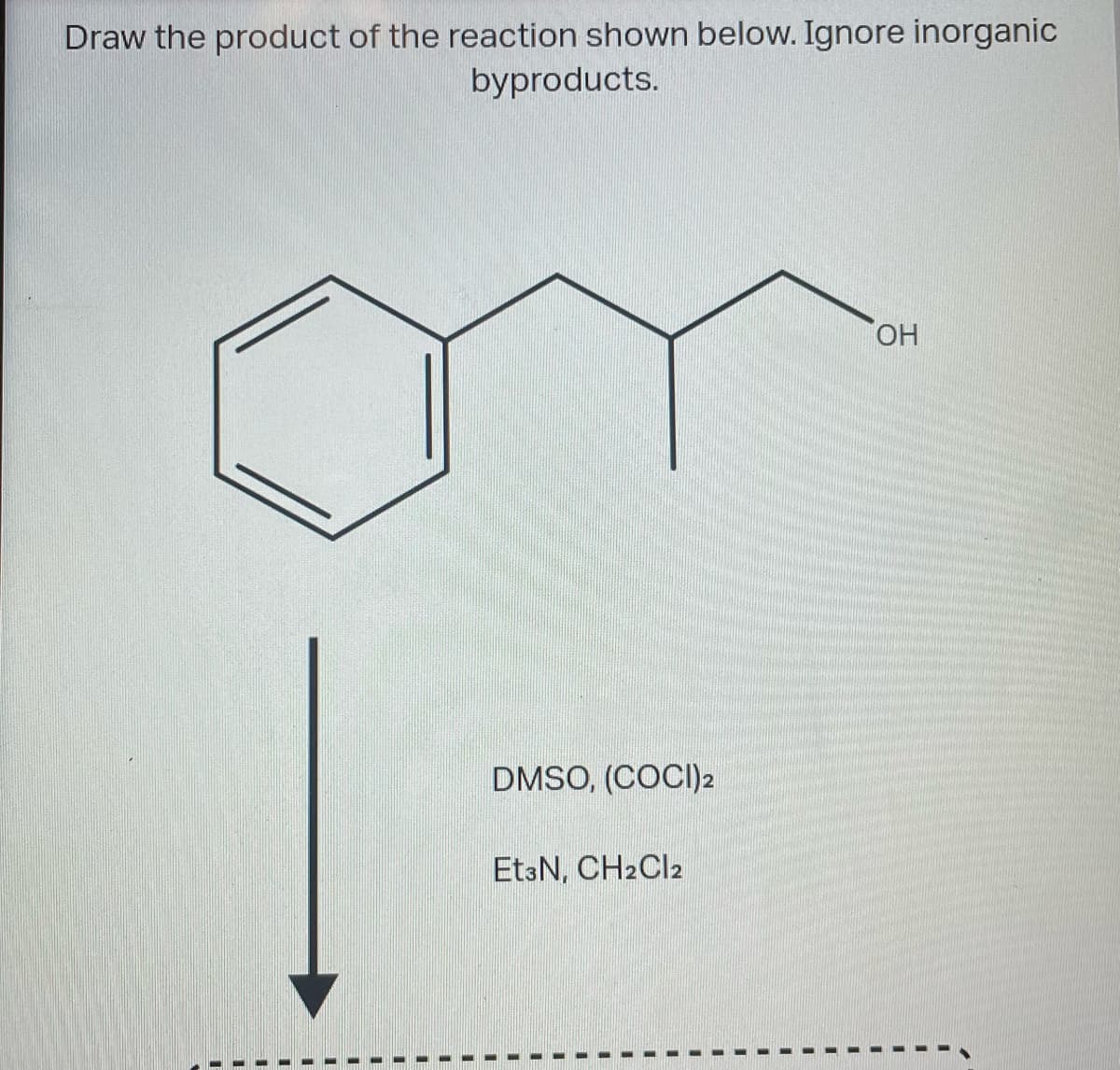 Draw the product of the reaction shown below. Ignore inorganic
byproducts.
OH
DMSO, (COCI) 2
Et3N, CH2Cl2