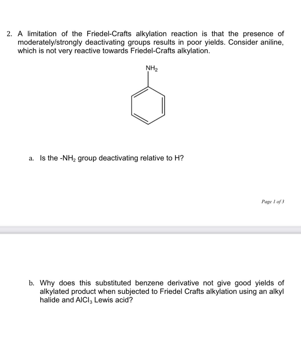 2. A limitation of the Friedel-Crafts alkylation reaction is that the presence of
moderately/strongly deactivating groups results in poor yields. Consider aniline,
which is not very reactive towards Friedel-Crafts alkylation.
NH2
a. Is the -NH2 group deactivating relative to H?
Page 1 of 3
b. Why does this substituted benzene derivative not give good yields of
alkylated product when subjected to Friedel Crafts alkylation using an alkyl
halide and AICI, Lewis acid?
