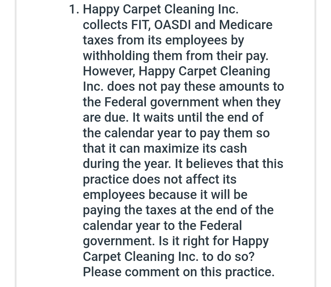 1. Happy Carpet Cleaning Inc.
collects FIT, OASDI and Medicare
taxes from its employees by
withholding them from their pay.
However, Happy Carpet Cleaning
Inc. does not pay these amounts to
the Federal government when they
are due. It waits until the end of
the calendar year to pay them so
that it can maximize its cash
during the year. It believes that this
practice does not affect its
employees because it will be
paying the taxes at the end of the
calendar year to the Federal
government. Is it right for Happy
Carpet Cleaning Inc. to do so?
Please comment on this practice.