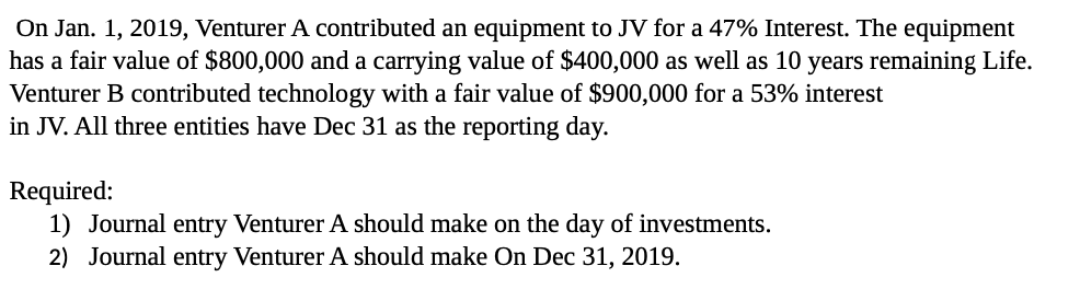 On Jan. 1, 2019, Venturer A contributed an equipment to JV for a 47% Interest. The equipment
has a fair value of $800,000 and a carrying value of $400,000 as well as 10 years remaining Life.
Venturer B contributed technology with a fair value of $900,000 for a 53% interest
in JV. All three entities have Dec 31 as the reporting day.
Required:
1) Journal entry Venturer A should make on the day of investments.
2) Journal entry Venturer A should make On Dec 31, 2019.
