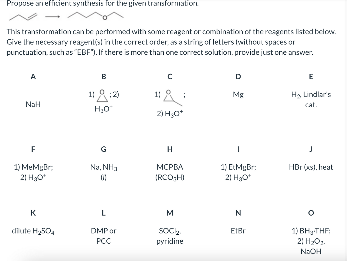 Propose an efficient synthesis for the given transformation.
This transformation can be performed with some reagent or combination of the reagents listed below.
Give the necessary reagent(s) in the correct order, as a string of letters (without spaces or
punctuation, such as “EBF"). If there is more than one correct solution, provide just one answer.
A
В
D
E
1)
; 2)
1) ° ;
Mg
H2, Lindlar's
NaH
cat.
H30*
2) H30*
F
G
H
1) MeMgBr;
1) EtMgBr;
2) H30*
HBr (xs), heat
Na, NH3
(1)
МСРВА
2) H30*
(RCO3H)
K
L
M
N
SOCI2,
pyridine
dilute H2SO4
1) BH3-THF;
2) H2O2,
DMP or
EtBr
РСС
NaOH
