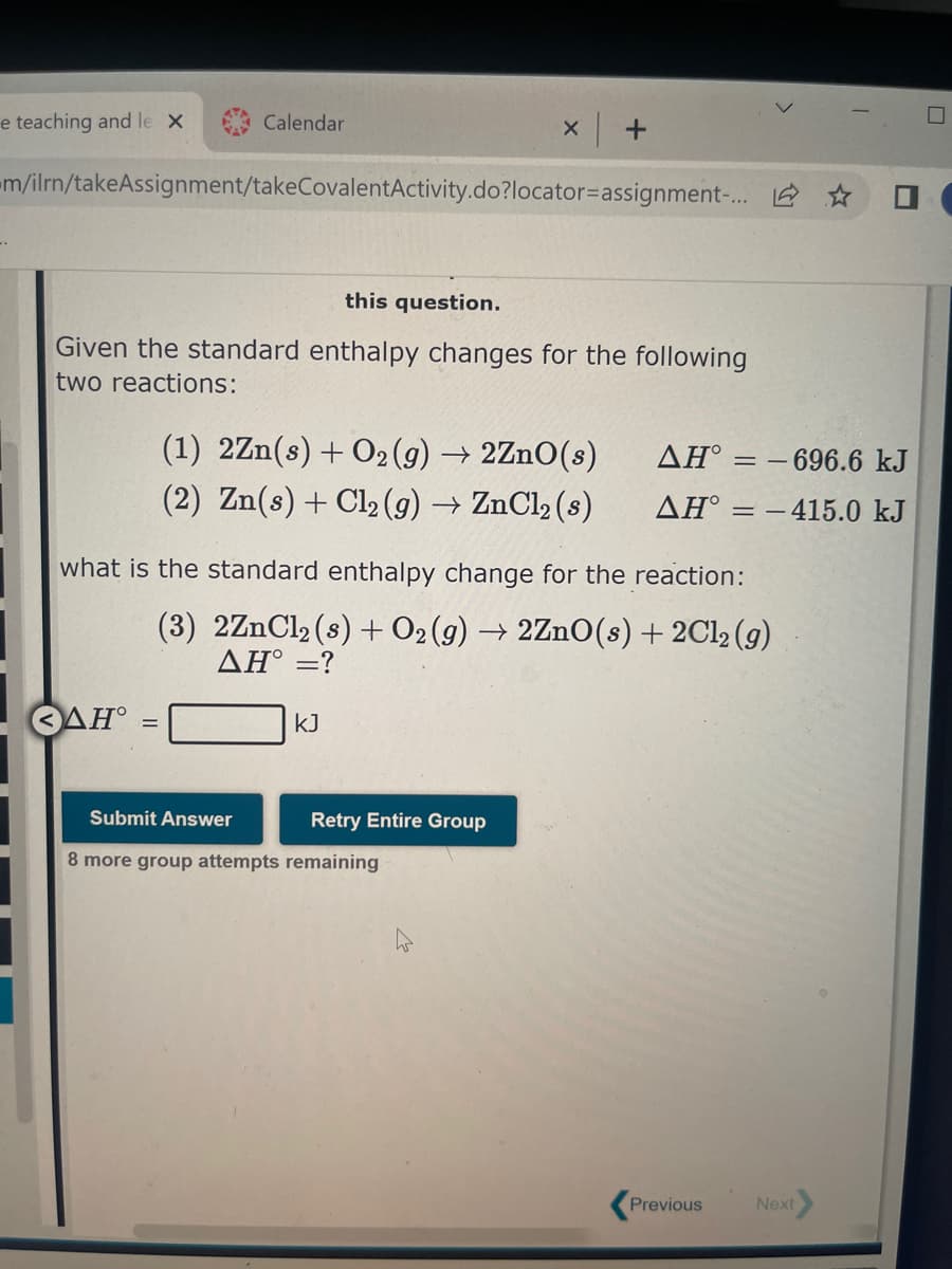 e teaching and le x
..
Calendar
m/ilrn/takeAssignment/takeCovalentActivity.do?locator=assignment-...
<ΔΗ°
this question.
Given the standard enthalpy changes for the following
two reactions:
X
(1) 2Zn(s) + O2(g) → 2ZnO(s)
(2) Zn(s) + Cl₂ (g) → ZnCl₂ (s)
KJ
+
Submit Answer
8 more group attempts remaining
what is the standard enthalpy change for the reaction:
(3) 2ZnCl₂ (s) + O₂(g) → 2ZnO(s) + 2Cl₂ (g)
ΔΗ° =?
Retry Entire Group
ΔΗ°
- 696.6 kJ
AH = -415.0 kJ
==
Previous
Next