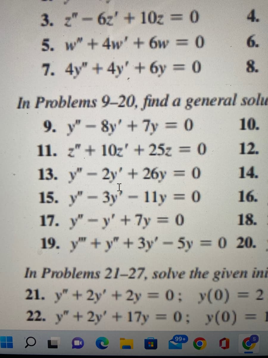 3. z"-6z' +10z = 0
5. w" +4w' + 6w = 0
7. 4y" +4y' +6y=
4.
6.
8.
In Problems 9-20, find a general solu
9. y"-8y' + 7y = 0
10.
11. z" + 10z' +25z = 0
-
12.
13. "-2y' +26y = 0
14.
I
15. y"-3y
11y = 0
16.
17. y"-y' + 7y = 0
18.
19. y"+y+3y' - 5y = 0 20.
In Problems 21-27, solve the given ini
21. y" + 2y + 2y = 0; y(0) = 2
22. y" + 2y + 17y=0; y(0) = 1
0
99+