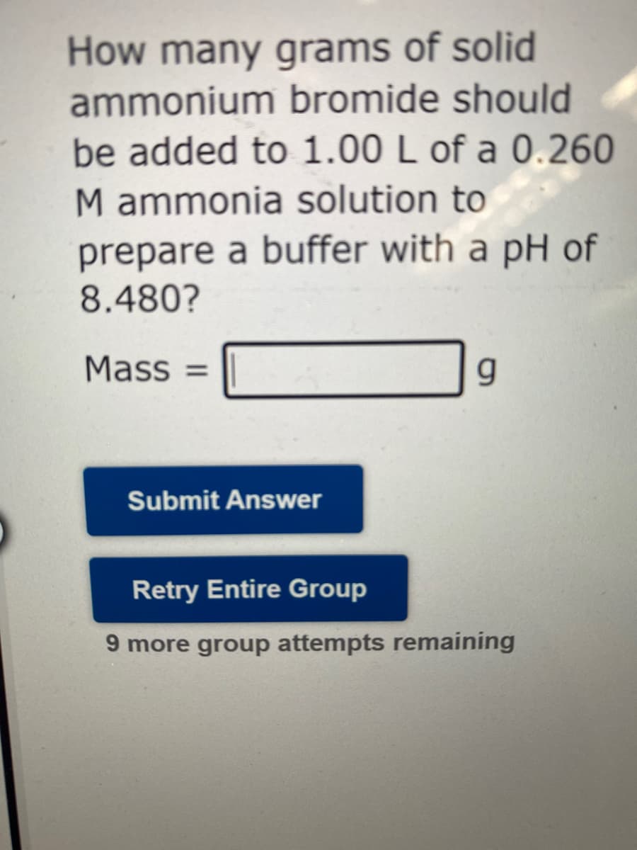 How many grams of solid
ammonium bromide should
be added to 1.00 L of a 0.260
M ammonia solution to
prepare a buffer with a pH of
8.480?
Mass=
Submit Answer
g
Retry Entire Group
9 more group attempts remaining