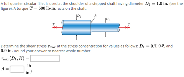 A full quarter-circular fillet is used at the shoulder of a stepped shaft having diameter D2 = 1.0 in. (see the
figure). A torque T = 500 lb-in. acts on the shaft.
T
Determine the shear stress Tmax at the stress concentration for values as follows: D1 = 0.7, 0.8, and
0.9 in. Round your answer to nearest whole number.
Tmax (D1, K) =
lb
A =
in. 2
