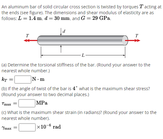 An aluminum bar of solid circular cross section is twisted by torques T acting at
the ends (see figure). The dimensions and shear modulus of elasticity are as
follows: L = 1.4 m, d = 30 mm, and G = 29 GPa.
T
T
L
(a) Determine the torsional stiffness of the bar. (Round your answer to the
nearest whole number.)
kT =|
N.m
(b) If the angle of twist of the bar is 4° what is the maximum shear stress?
(Round your answer to two decimal places.)
Tmax
MPa
(C) What is the maximum shear strain (in radians)? (Round your answer to the
nearest whole number).
Ymax
|x10-6 rad
