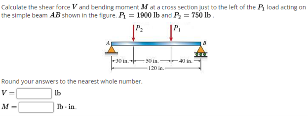 Calculate the shear force V and bending moment M at a cross section just to the left of the Pt load acting on
the simple beam AB shown in the figure. P = 1900 lb and P2 = 750 lb .
|P2
-30 in. 50 in.
120 in.
40 in.
Round your answers to the nearest whole number.
V=
lb
M =
| lb - in.
