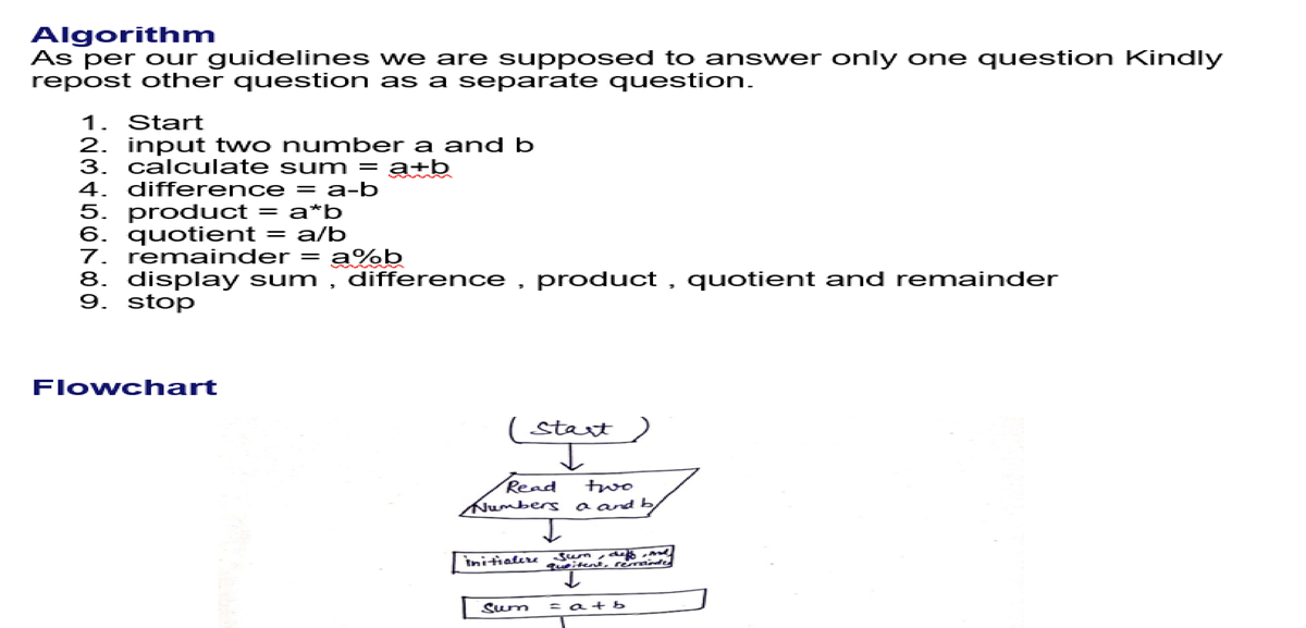 Algorithm
As per our guidelines we are supposed to answer only one question Kindly
repost other question as a separate question.
1. Start
2. input two number a and b
3. calculate sum = a+b
4. difference = a-b
5. product = a*b
6. quotient = a/b
7. remainder
8. display sum , difference , product , quotient and remainder
9. stop
a%b
Flowch art
( Start)
two
a and b
Read
mumbers
Sum
witent
や
remainfe
Initialere
Sum
atb

