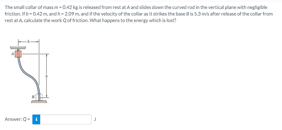 The small collar of mass m = 0.42 kg is released from rest at A and slides down the curved rod in the vertical plane with negligible
friction. If b = 0.42 m, and h = 2.09 m, and if the velocity of the collar as it strikes the base B is 5.3 m/s after release of the collar from
rest at A, calculate the work Q of friction. What happens to the energy which is lost?
Answer: Q =
i
