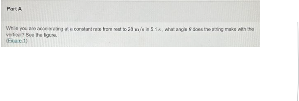 Part A
While you are accelerating at a constant rate from rest to 28 m/s in 5.1 s, what angle does the string make with the
vertical? See the figure.
(Figure 1)