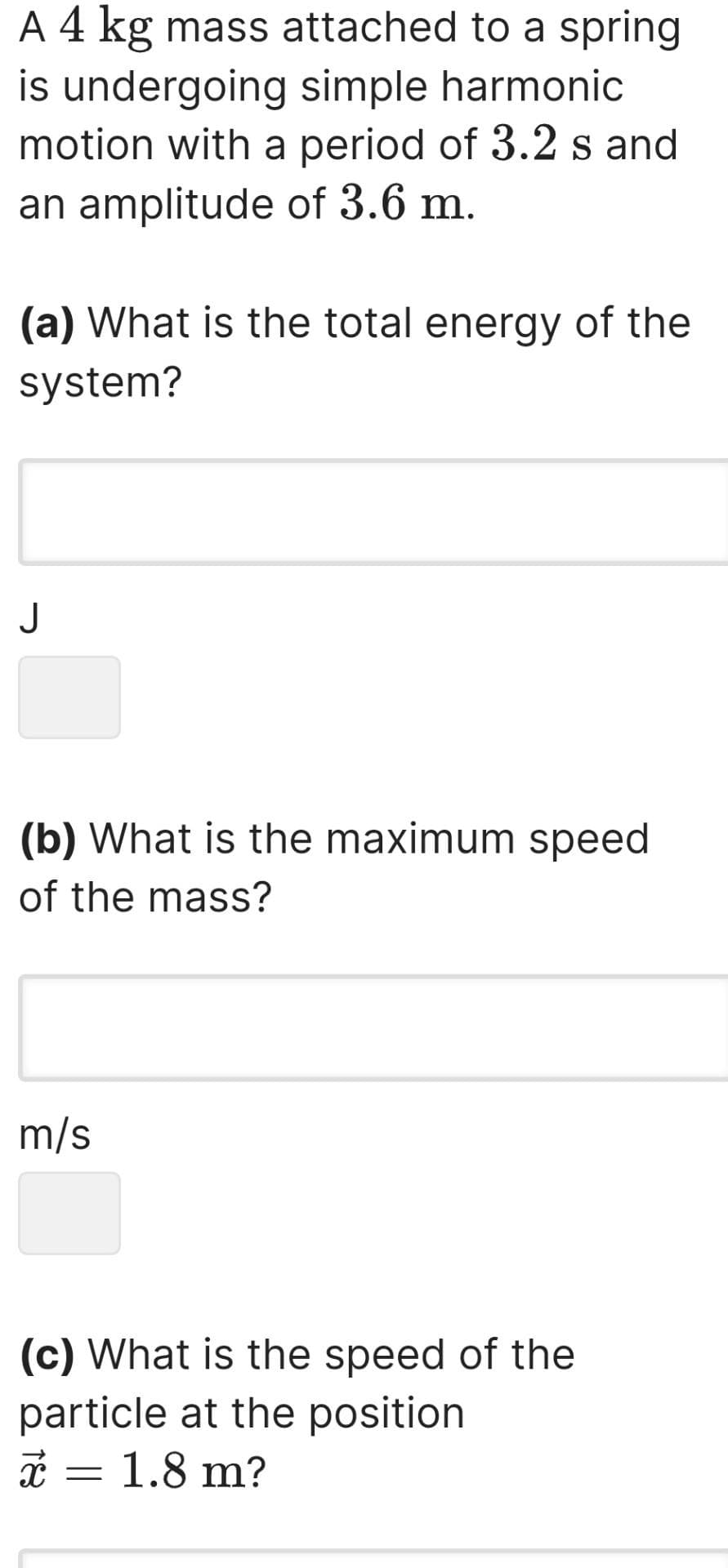 A 4 kg mass attached to a spring
is undergoing simple harmonic
motion with a period of 3.2 s and
an amplitude of 3.6 m.
(a) What is the total energy of the
system?
J
(b) What is the maximum speed
of the mass?
m/s
(c) What is the speed of the
particle at the position
X x = 1.8 m?