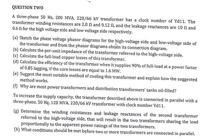 QUESTION TWOo
A three-phase 50 Hz, 200 MVA, 220/66 kV transformer has a clock number of Yd11. The
transformer winding resistances are 2.0 N and 0.12 N, and the leakage reactances are 10 N and
0.6 N for the high voltage side and low voltage side respectively.
(a) Sketch the phase voltage phasor diagrams for the high-voltage side and low-voltage side of
the transformer and from the phasor diagrams obtain its connection diagram.
(b) Calculate the per-unit impedance of the transformer referred to the high-voltage side.
(c) Calculate the full-load copper losses of this transformer.
(d) Calculate the efficiency of the transformer when it supplies 90% of full-load at a power factor
of 0.85 lagging, if the core losses are equal to 1.6 MW.
(e) Suggest the most suitable method of cooling this transformer and explain how the suggested
method works.
() Why are most power transformers and distribution transformers' tanks oil-filled?
To increase the supply capacity, the transformer described above is connected in parallel with a
three-phase, 50 Hz, 120 MVA, 220/66 kV transformer with clock number Yd11.
(g) Determine the winding resistances and leakage reactances of the second transformer
referred to the high-voltage side, that will result in the two transformers sharing the load
proportionally to the apparent power ratings of the two transformers.
(h) What conditions should be met before two or more transformers are connected in parallel.
