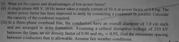 (i) What are the causes and disadvantages of low power factor?
(ii) A single-phase 400 V, 50 Hz motor takes a supply current of 50 A at power factor of 0.8 lag. The
motor power factor has been improved to unity by connecting a condenser in parallel. Calculate
the capacity of the condenser required.
(iii) In a three-phase overhead line, the conductors have an overall diameter of 3.0 cm each
and are arranged in delta formation. Assuming a critical disruptive voltage of 250 kV
between the lines, an air density factor of 0.90 and mo = 0.95, find the minimum spacing
between conductors that is allowable. Assume fair weather conditions.