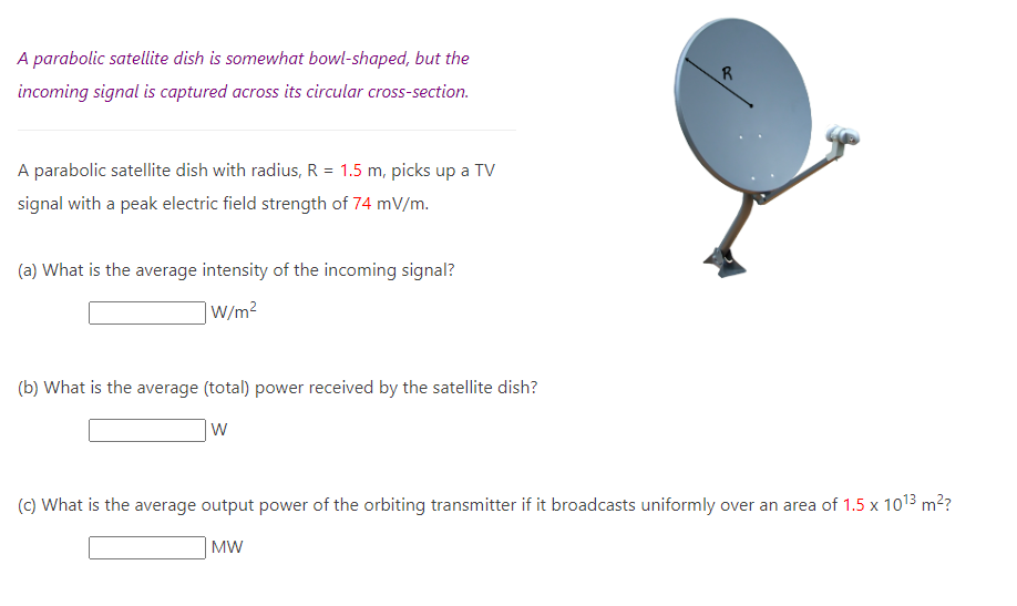 A parabolic satellite dish is somewhat bowl-shaped, but the
incoming signal is captured across its circular cross-section.
A parabolic satellite dish with radius, R = 1.5 m, picks up a TV
signal with a peak electric field strength of 74 mV/m.
(a) What is the average intensity of the incoming signal?
W/m²
(b) What is the average (total) power received by the satellite dish?
W
R
(c) What is the average output power of the orbiting transmitter if it broadcasts uniformly over an area of 1.5 x 10¹3 m²?
MW