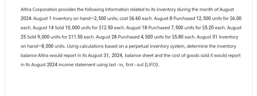 Altira Corporation provides the following information related to its inventory during the month of August
2024: August 1 Inventory on hand-2,500 units; cost $6.60 each. August 8 Purchased 12,500 units for $6.00
each. August 14 Sold 10,000 units for $12.50 each. August 18 Purchased 7,500 units for $5.20 each. August
25 Sold 9,000 units for $11.50 each. August 28 Purchased 4, 500 units for $5.80 each. August 31 Inventory
on hand-8,000 units. Using calculations based on a perpetual inventory system, determine the inventory
balance Altira would report in its August 31, 2024, balance sheet and the cost of goods sold it would report
in its August 2024 income statement using last-in, first-out (LIFO).