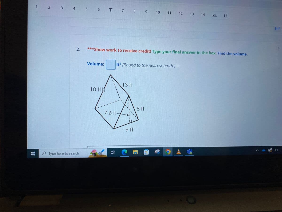 1 2 3 4 5 6 T 7 8 9 10
11
12
13
14
15
2.
Type here to search
***Show work to receive credit! Type your final answer in the box. Find the volume.
Volume:
ft³ (Round to the nearest tenth.)
13 ft
10 ft
8 ft
7.6 ft-
E
9 ft