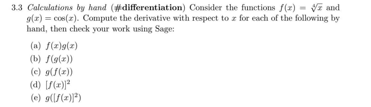 3.3 Calculations by hand (#differentiation) Consider the functions f(x) = x and
g(x) = cos(x). Compute the derivative with respect to x for each of the following by
hand, then check your work using Sage:
(a) f(x)g(x)
(b) f(g(x))
(c) g(f(x))
(d) [f(x)]²
(e) g([f(x)]²)