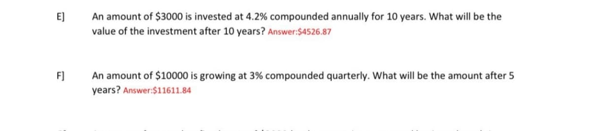 E]
F]
An amount of $3000 is invested at 4.2% compounded annually for 10 years. What will be the
value of the investment after 10 years? Answer: $4526.87
An amount of $10000 is growing at 3% compounded quarterly. What will be the amount after 5
years? Answer: $11611.84