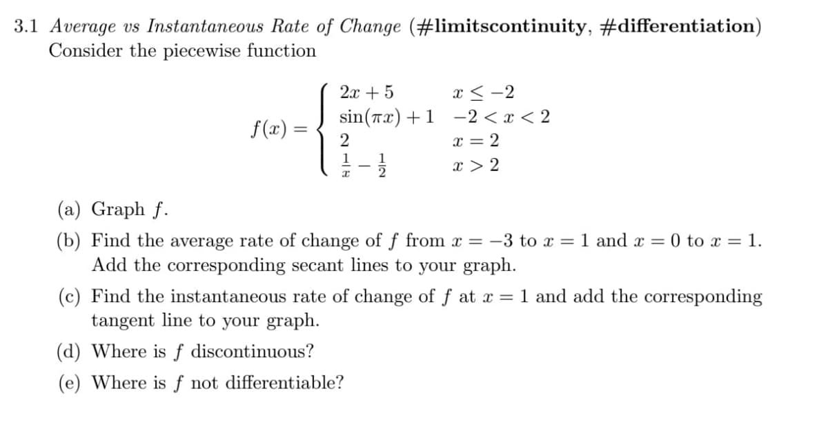 3.1 Average vs Instantaneous Rate of Change (#limitscontinuity, #differentiation)
Consider the piecewise function
f(x) =
2x + 5
x≤-2
sin(x) +1 -2<x<2
x = 2
x > 2
2
1
x
1
2
(a) Graph f.
(b) Find the average rate of change of f from x = −3 to x = 1 and x = 0 to x = 1.
Add the corresponding secant lines to your graph.
(c) Find the instantaneous rate of change of f at x = 1 and add the corresponding
tangent line to your graph.
(d) Where is f discontinuous?
(e) Where is f not differentiable?