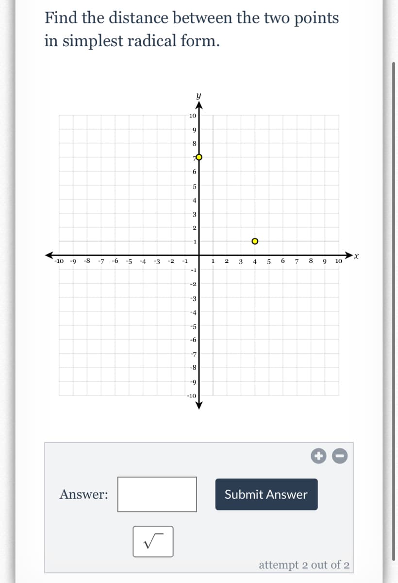 Find the distance between the two points
in simplest radical form.
-10 -9 -8 -7
Answer:
-6
-5
-4
-3
-2 -1
10
y
9
8
O
6
5
4
3
2
-1
-2
-3
-4
-5
-6
-7
-8
-9
-10
1
2
3
O
4
5
6
7
Submit Answer
8 9 10
attempt 2 out of 2