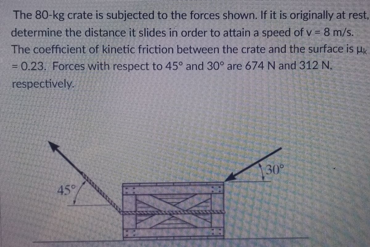 The 80-kg crate is subjected to the forces shown. If it is originally at rest,
determine the distance it slides in order to attain a speed of v = 8 m/s.
The coefficient of kinetic friction between the crate and the surface is Hk
= 0.23. Forces with respect to 45° and 30° are 674 N and 312 N,
respectively.
30°
45°
