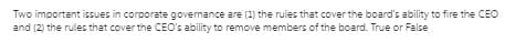 Two important issues in corporate governance are (1) the rules that cover the board's ability to fire the CEO
and (2) the rules that cover the CEO's ability to remove members of the board. True or False
