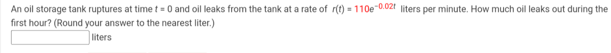 An oil storage tank ruptures at time t = 0 and oil leaks from the tank at a rate of r(t) = 110e-0.02t liters per minute. How much oil leaks out during the
first hour? (Round your answer to the nearest liter.)
liters