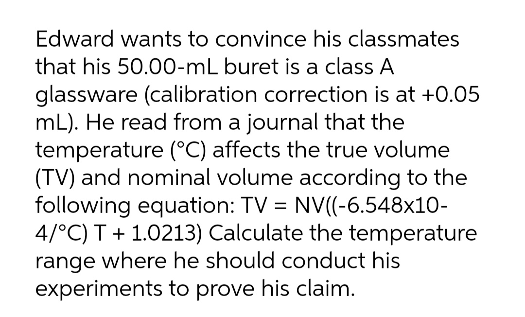 Edward wants to convince his classmates
that his 50.00-mL buret is a class A
glassware (calibration correction is at +0.05
mL). He read from a journal that the
temperature (°C) affects the true volume
(TV) and nominal volume according to the
following equation: TV = NV((-6.548x10-
4/°C) T + 1.0213) Calculate the temperature
range where he should conduct his
experiments to prove his claim.
