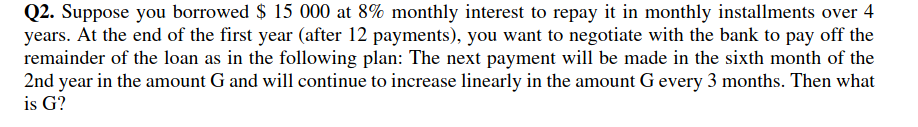 Q2. Suppose you borrowed $ 15 000 at 8% monthly interest to repay it in monthly installments over 4
years. At the end of the first year (after 12 payments), you want to negotiate with the bank to pay off the
remainder of the loan as in the following plan: The next payment will be made in the sixth month of the
2nd year in the amount G and will continue to increase linearly in the amount G every 3 months. Then what
is G?
