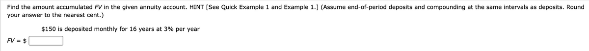 Find the amount accumulated FV in the given annuity account. HINT [See Quick Example 1 and Example 1.] (Assume end-of-period deposits and compounding at the same intervals as deposits. Round
your answer to the nearest cent.)
$150 is deposited monthly for 16 years at 3% per year
FV = $