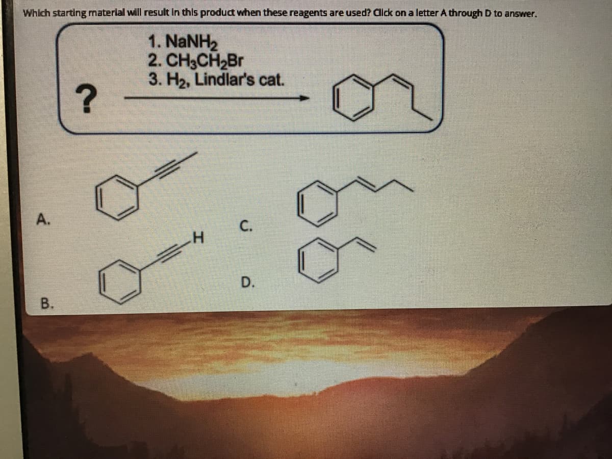 Which starting materlal will result In this product when these reagents are used? Click on a letter A through D to answer.
1. NANH2
2. CH3CH2B
3. H2, Lindlar's cat.
A.
С.
D.
B.
