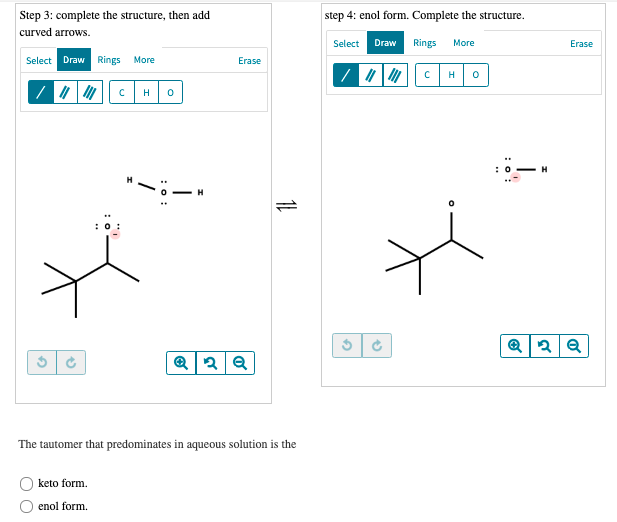 Step 3: complete the structure, then add
step 4: enol form. Complete the structure.
curved arrows.
Select
Draw
Rings
More
Erase
Select Draw Rings More
Erase
H
H
The tautomer that predominates in aqueous solution is the
keto form.
enol form.
:o:
