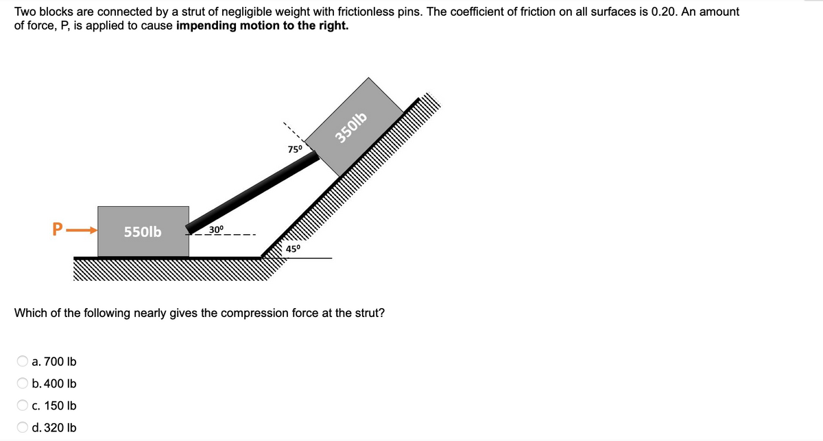 Two blocks are connected by a strut of negligible weight with frictionless pins. The coefficient of friction on all surfaces is 0.20. An amount
of force, P, is applied to cause impending motion to the right.
P-
550lb
a. 700 lb
b. 400 lb
c. 150 lb
d. 320 lb
30⁰
75⁰
45⁰
350lb
Which of the following nearly gives the compression force at the strut?