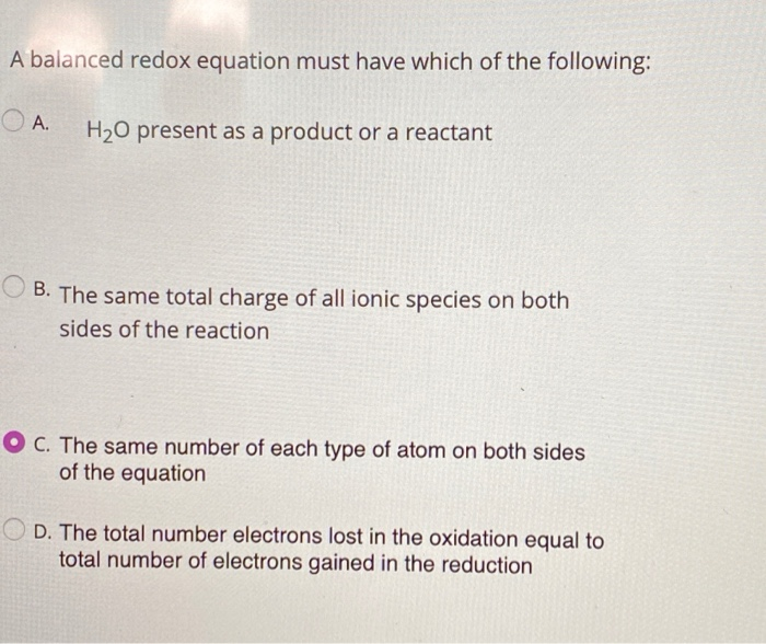 A balanced redox equation must have which of the following:
A.
H₂O present as a product or a reactant
B. The same total charge of all ionic species on both
sides of the reaction.
OC. The same number of each type of atom on both sides
of the equation
D. The total number electrons lost in the oxidation equal to
total number of electrons gained in the reduction