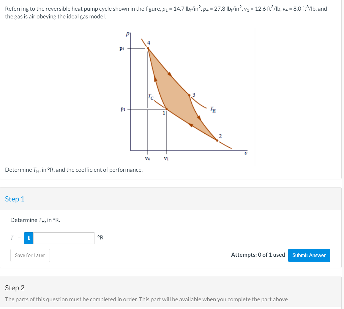 Referring to the reversible heat pump cycle shown in the figure, p1 = 14.7 Ibf/in?, p4 = 27.8 lbf/in?, v1 = 12.6 ft³/Ib, v4 = 8.0 ft³/lb, and
the gas is air obeying the ideal gas model.
P4
pi
TH
V4
VI
Determine TH, in °R, and the coefficient of performance.
Step 1
Determine TH, in °R.
TH =
°R
Save for Later
Attempts: 0 of 1 used
Submit Answer
Step 2
The parts of this question must be completed in order. This part will be available when you complete the part above.
