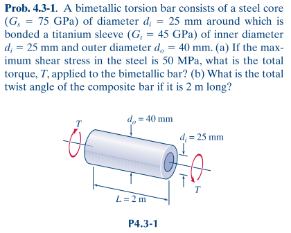 Prob. 4.3-1. A bimetallic torsion bar consists of a steel core
(G, = 75 GPa) of diameter d; = 25 mm around which is
bonded a titanium sleeve (G, = 45 GPa) of inner diameter
d; = 25 mm and outer diameter d, = 40 mm. (a) If the max-
imum shear stress in the steel is 50 MPa, what is the total
torque, T, applied to the bimetallic bar? (b) What is the total
twist angle of the composite bar if it is 2 m long?
d, = 40 mm
d; = 25 mm
T
L = 2 m
P4.3-1
