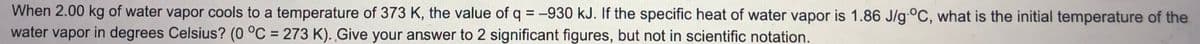 When 2.00 kg of water vapor cools to a temperature of 373 K, the value of q = -930 kJ. If the specific heat of water vapor is 1.86 J/g-°C, what is the initial temperature of the
water vapor in degrees Celsius? (0 °C = 273 K). Give your answer to 2 significant figures, but not in scientific notation.
%3D
%3D
