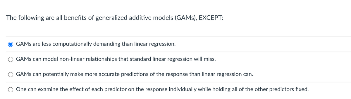 The following are all benefits of generalized additive models (GAMS), EXCEPT:
GAMS are less computationally demanding than linear regression.
GAMS can model non-linear relationships that standard linear regression will miss.
GAMS can potentially make more accurate predictions of the response than linear regression can.
One can examine the effect of each predictor on the response individually while holding all of the other predictors fixed.

