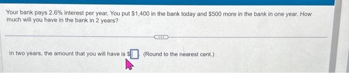 Your bank pays 2.6% interest per year. You put $1,400 in the bank today and $500 more in the bank in one year. How
much will you have in the bank in 2 years?
In two years, the amount that you will have is:
(Round to the nearest cent.).