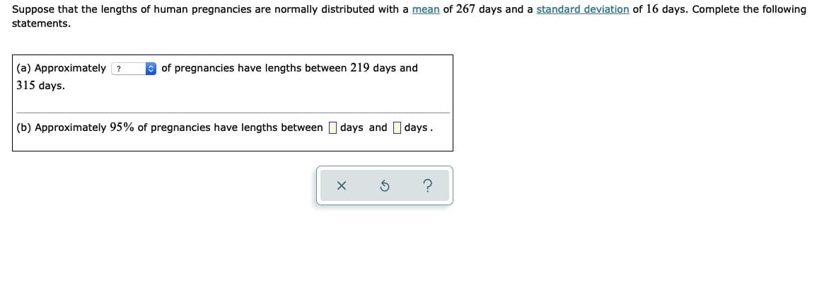 Suppose that the lengths of human pregnancies are normally distributed with a mean of 267 days and a standard deviation of 16 days. Complete the following
statements.
(a) Approximately ?
of pregnancies have lengths between 219 days and
315 days.
(b) Approximately 95% of pregnancies have lengths between I days and days.
