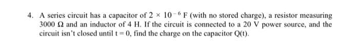 4. A series circuit has a capacitor of 2 × 10-6 F (with no stored charge), a resistor measuring
3000 2 and an inductor of 4 H. If the circuit is connected to a 20 V power source, and the
circuit isn't closed until t = 0, find the charge on the capacitor Q(t).
