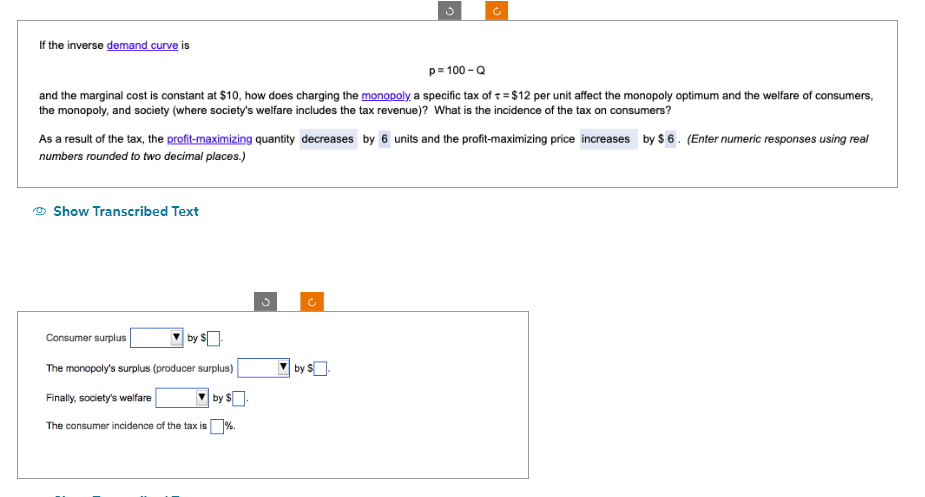 If the inverse demand curve is
p=100-Q
and the marginal cost is constant at $10, how does charging the monopoly a specific tax of t= $12 per unit affect the monopoly optimum and the welfare of consumers,
the monopoly, and society (where society's welfare includes the tax revenue)? What is the incidence of the tax on consumers?
As a result of the tax, the profit-maximizing quantity decreases by 6 units and the profit-maximizing price increases by $6. (Enter numeric responses using real
numbers rounded to two decimal places.)
Show Transcribed Text
Consumer surplus
by $
The monopoly's surplus (producer surplus)
Finally, society's welfare
by $.
The consumer incidence of the tax is%.
by S.