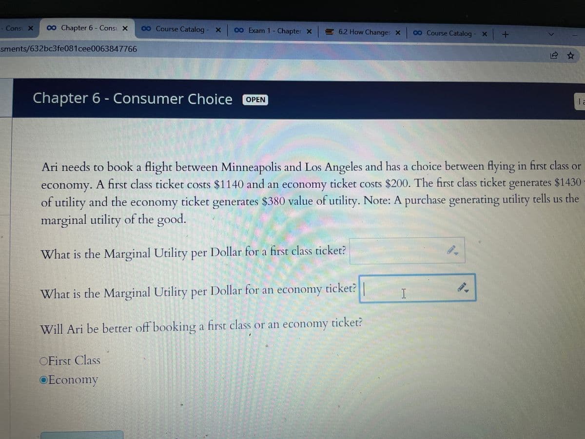 - Cons X ∞ Chapter 6 - Cons X
sments/632bc3fe081cee0063847766
00 Course Catalog - X
∞o Exam 1 - Chapter X = 6.2 How Changes X
Chapter 6 - Consumer Choice OPEN
OFirst Class
Economy
What is the Marginal Utility per Dollar for an economy ticket?
Will Ari be better off booking a first class or an economy ticket?
00 Course Catalog - x +
Ari needs to book a flight between Minneapolis and Los Angeles and has a choice between flying in first class or
economy. A first class ticket costs $1140 and an economy ticket costs $200. The first class ticket generates $1430
of utility and the economy ticket generates $380 value of utility. Note: A purchase generating utility tells us the
marginal utility of the good.
What is the Marginal Utility per Dollar for a first class ticket?
I
12 ☆
9-
la